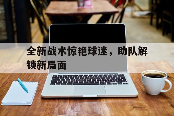 全新战术惊艳球迷，助队解锁新局面的简单介绍