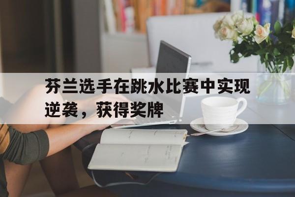 芬兰选手在跳水比赛中实现逆袭，获得奖牌