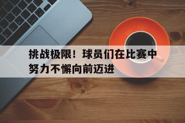 挑战极限！球员们在比赛中努力不懈向前迈进的简单介绍