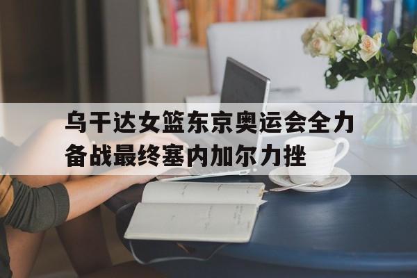 关于乌干达女篮东京奥运会全力备战最终塞内加尔力挫的信息
