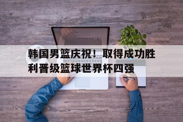 关于韩国男篮庆祝！取得成功胜利晋级篮球世界杯四强的信息