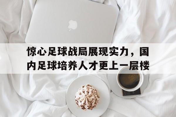 关于惊心足球战局展现实力，国内足球培养人才更上一层楼的信息