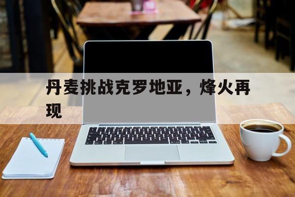 丹麦挑战克罗地亚，烽火再现