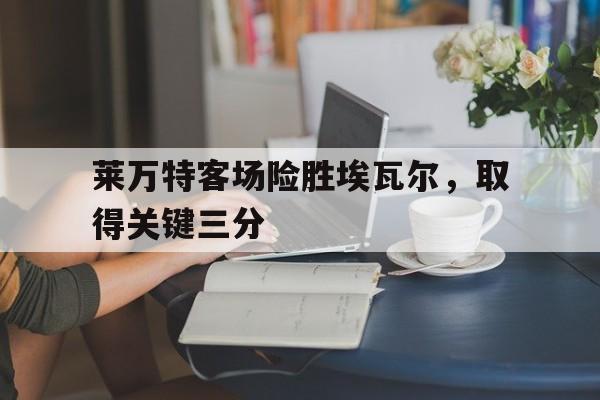 包含莱万特客场险胜埃瓦尔，取得关键三分的词条