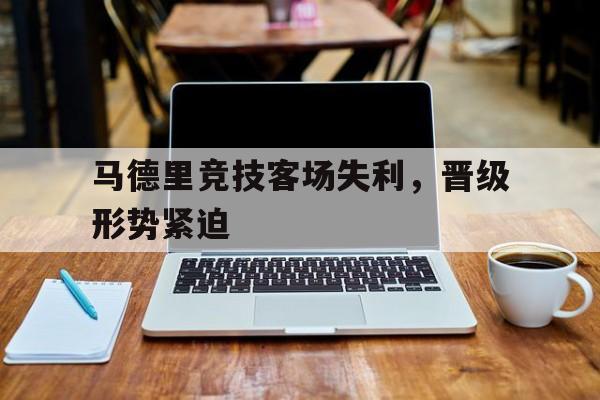 关于马德里竞技客场失利，晋级形势紧迫的信息