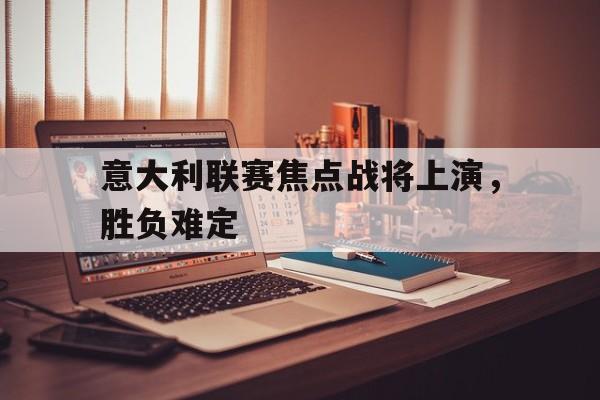 关于意大利联赛焦点战将上演，胜负难定的信息