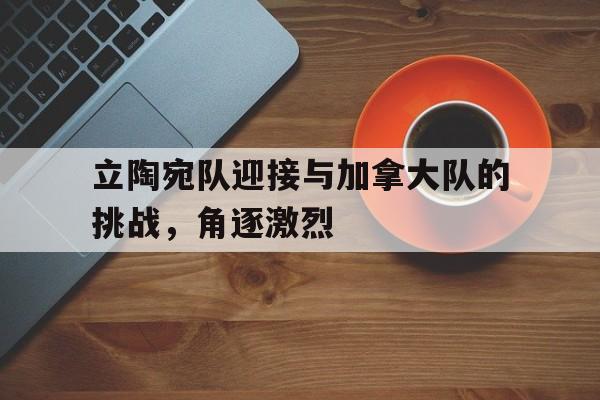 立陶宛队迎接与加拿大队的挑战，角逐激烈
