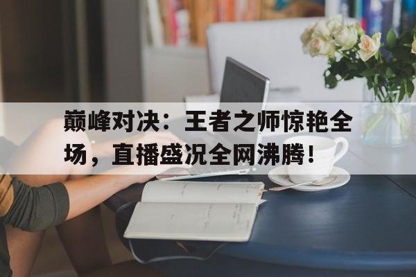 巅峰对决：王者之师惊艳全场，直播盛况全网沸腾！