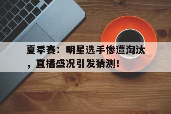 夏季赛：明星选手惨遭淘汰，直播盛况引发猜测！