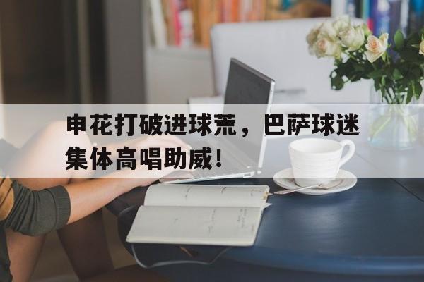 申花打破进球荒，巴萨球迷集体高唱助威！