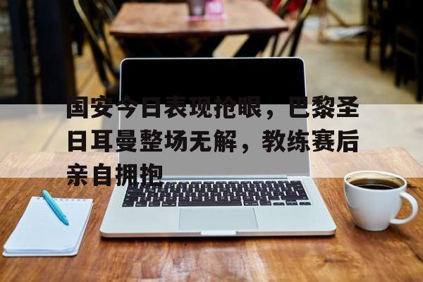 国安今日表现抢眼，巴黎圣日耳曼整场无解，教练赛后亲自拥抱